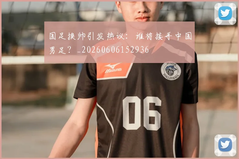 国足换帅引发热议：谁将接手中国男足？_20260606152936