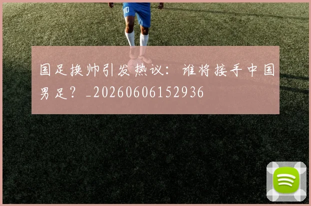 国足换帅引发热议：谁将接手中国男足？_20260606152936