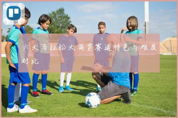 六大马拉松大满贯赛道特色与难度对比