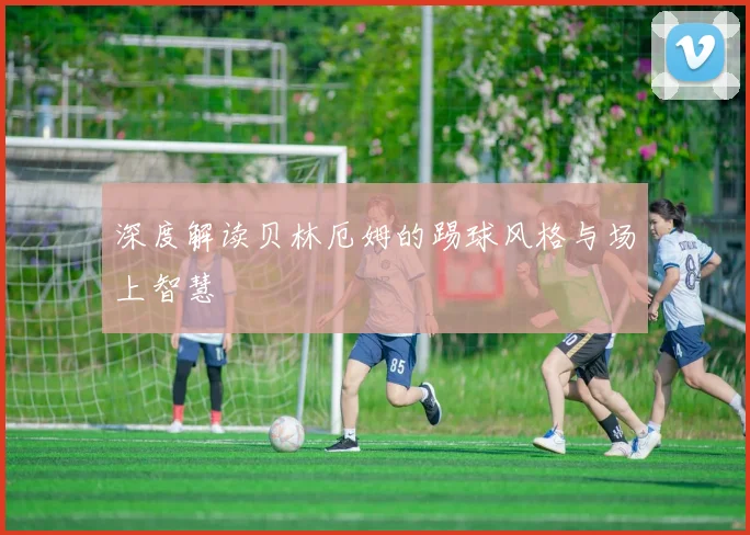 深度解读贝林厄姆的踢球风格与场上智慧