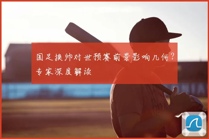 国足换帅对世预赛前景影响几何？专家深度解读