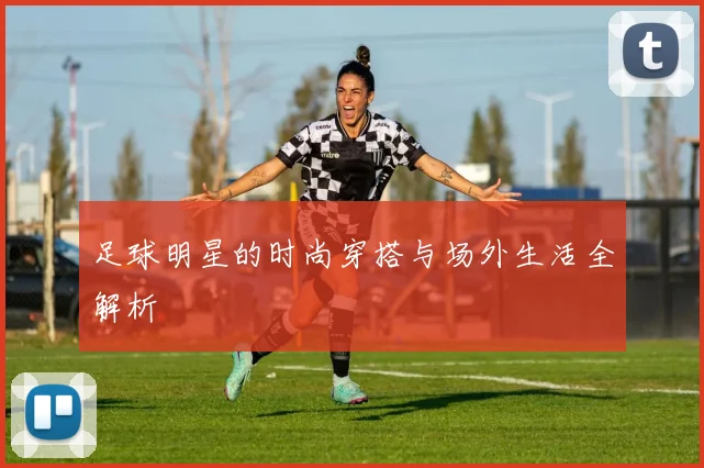 足球明星的时尚穿搭与场外生活全解析