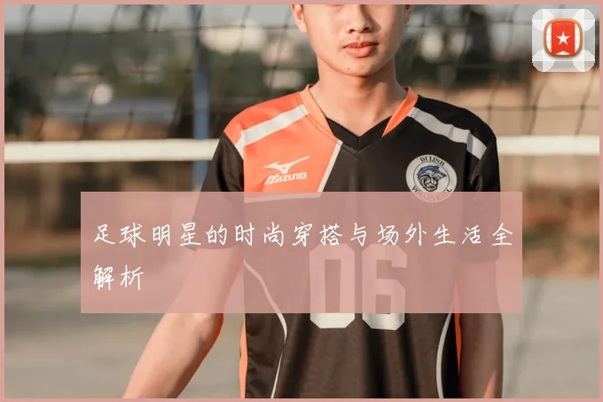 足球明星的时尚穿搭与场外生活全解析