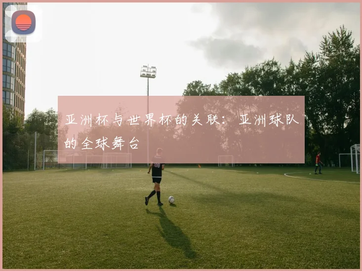 亚洲杯与世界杯的关联：亚洲球队的全球舞台