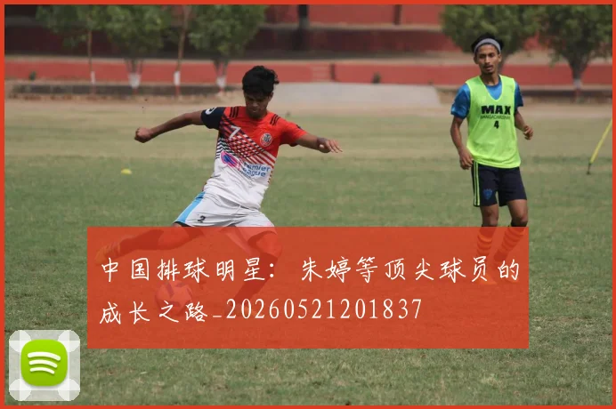 中国排球明星：朱婷等顶尖球员的成长之路_20260521201837