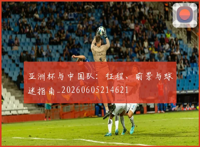 亚洲杯与中国队：征程、前景与球迷指南_20260605214621